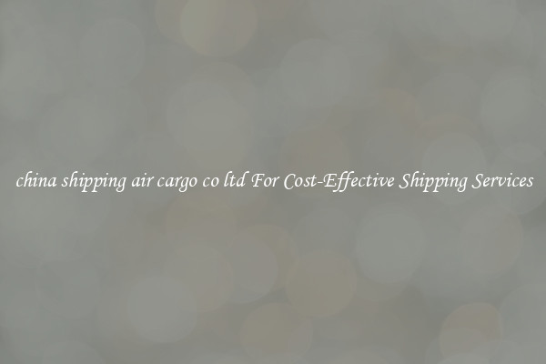 china shipping air cargo co ltd For Cost-Effective Shipping Services